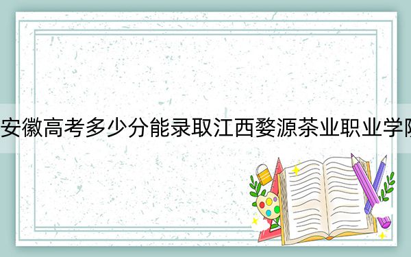 安徽高考多少分能錄取江西婺源茶業(yè)職業(yè)學(xué)院,？2024年歷史類294分 物理類最低338分