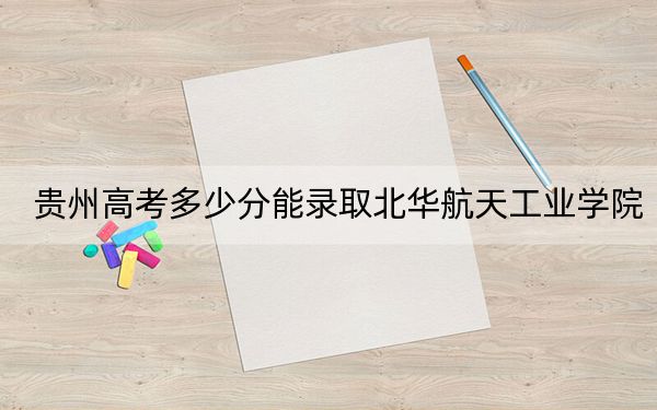 貴州高考多少分能錄取北華航天工業(yè)學(xué)院,？附2022-2024年最低錄取分?jǐn)?shù)線