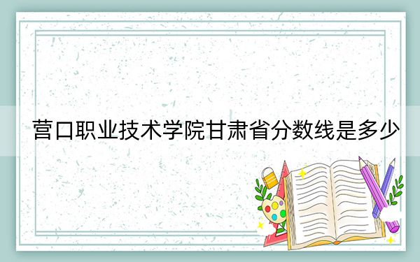 營(yíng)口職業(yè)技術(shù)學(xué)院甘肅省分?jǐn)?shù)線是多少,?2025年甘肅考生參考