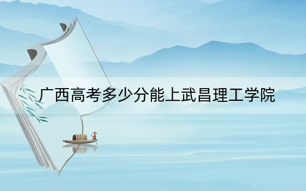 廣西高考多少分能上武昌理工學(xué)院,?附2022-2024年最低錄取分?jǐn)?shù)線
