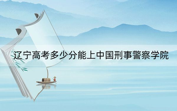 遼寧高考多少分能上中國(guó)刑事警察學(xué)院？2024年歷史類錄取分578分 物理類最低607分