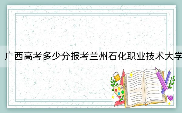 廣西高考多少分報考蘭州石化職業(yè)技術(shù)大學(xué),?附2022-2024年最低錄取分?jǐn)?shù)線