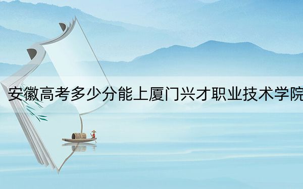 安徽高考多少分能上廈門興才職業(yè)技術(shù)學(xué)院,？附2022-2024年最低錄取分?jǐn)?shù)線