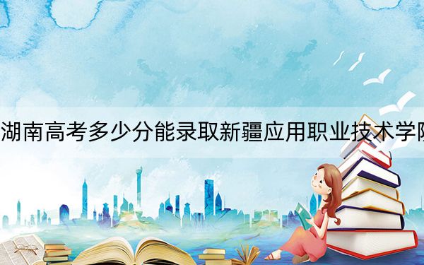 湖南高考多少分能錄取新疆應用職業(yè)技術學院,？2024年歷史類281分 物理類306分