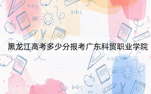 黑龍江高考多少分報(bào)考廣東科貿(mào)職業(yè)學(xué)院？附2022-2024年最低錄取分?jǐn)?shù)線