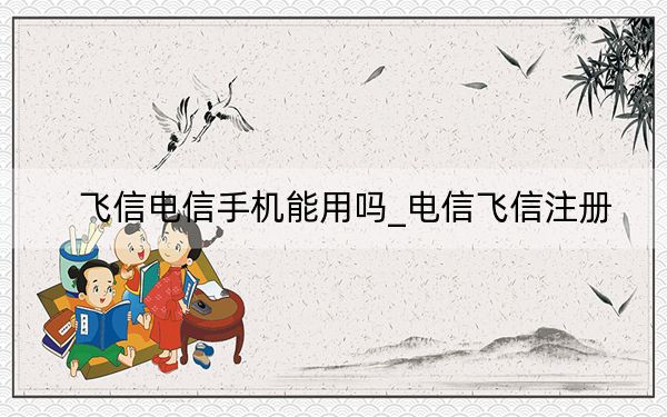 飛信電信手機(jī)能用嗎_電信飛信注冊(cè)