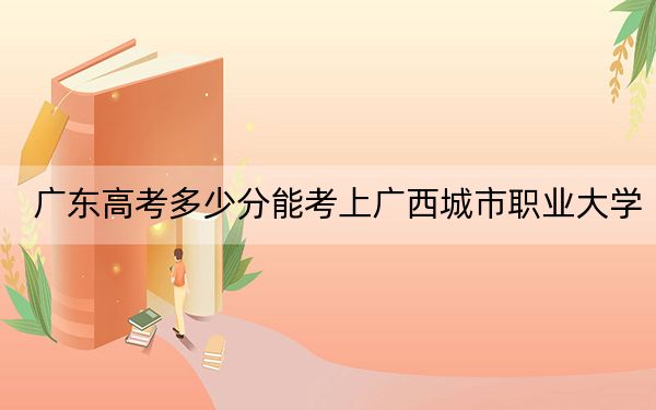 廣東高考多少分能考上廣西城市職業(yè)大學(xué)?附2022-2024年最低錄取分?jǐn)?shù)線