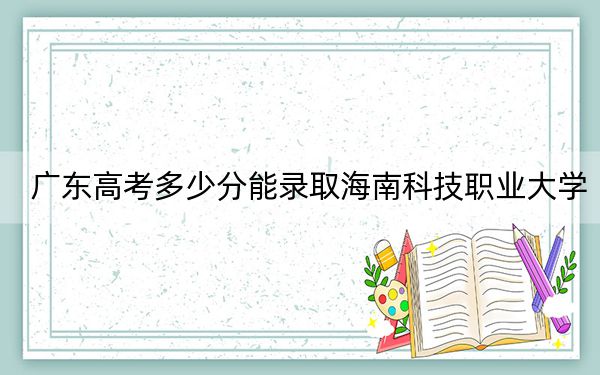 廣東高考多少分能錄取海南科技職業(yè)大學(xué),?2024年歷史類最低464分 物理類479分