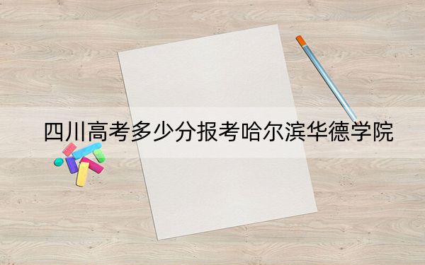 四川高考多少分報考哈爾濱華德學(xué)院,?2024年文科錄取分463分 理科最低462分