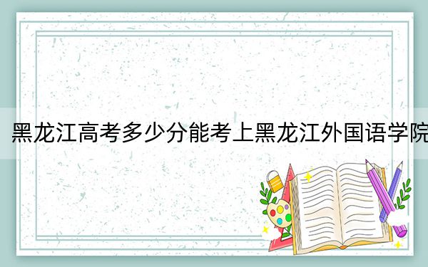 黑龍江高考多少分能考上黑龍江外國語學(xué)院,?附2022-2024年最低錄取分?jǐn)?shù)線