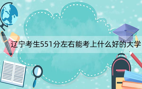 遼寧考生551分左右能考上什么好的大學(xué),?(附帶2022-2024年551錄取名單)