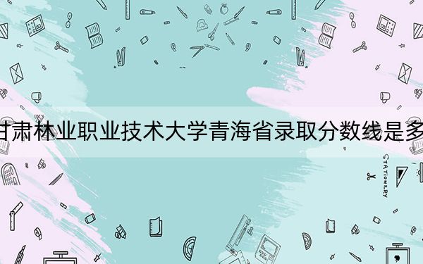 甘肅林業(yè)職業(yè)技術(shù)大學(xué)青海省錄取分?jǐn)?shù)線是多少,?2025年青海考生參考