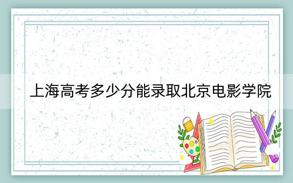 上海高考多少分能錄取北京電影學(xué)院？附2022-2024年最低錄取分?jǐn)?shù)線