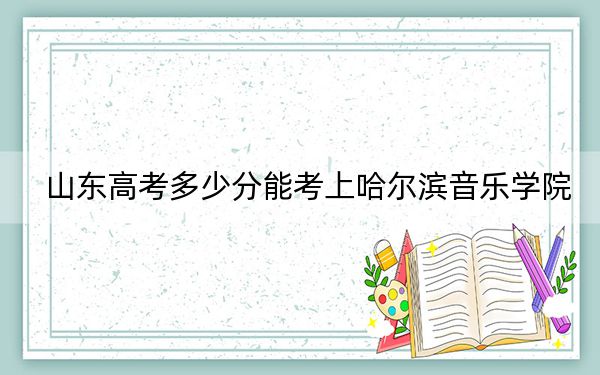 山東高考多少分能考上哈爾濱音樂學(xué)院,？附2022-2024年院校最低投檔線