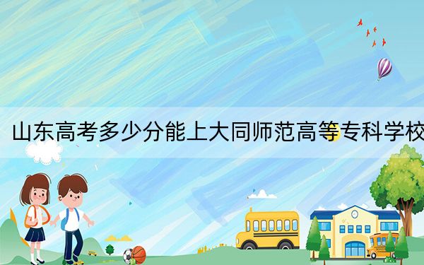 山東高考多少分能上大同師范高等專科學(xué)校,？2024年綜合377分