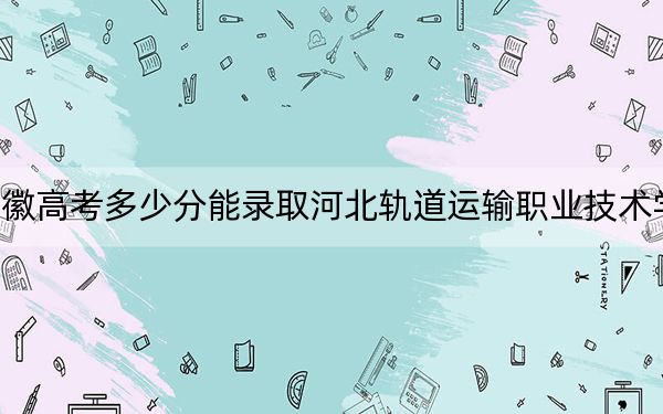 安徽高考多少分能錄取河北軌道運(yùn)輸職業(yè)技術(shù)學(xué)院,?附2022-2024年最低錄取分?jǐn)?shù)線