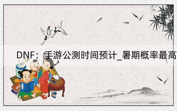 DNF：手游公測時間預計_暑期概率最高
