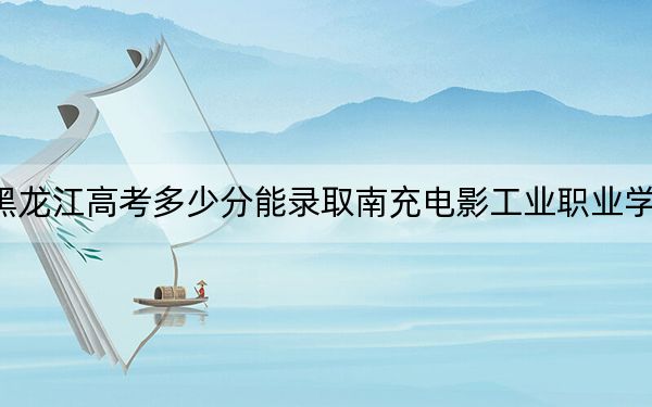 黑龍江高考多少分能錄取南充電影工業(yè)職業(yè)學院,?附2022-2024年最低錄取分數(shù)線