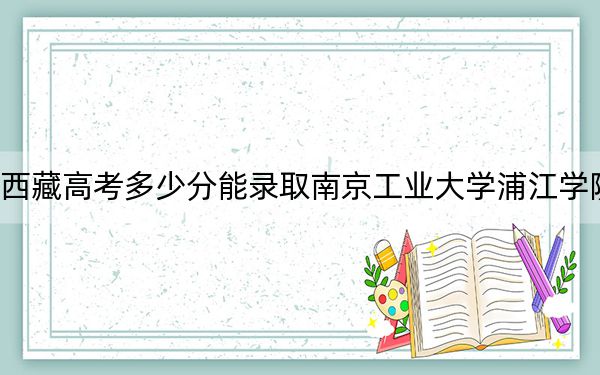 西藏高考多少分能錄取南京工業(yè)大學(xué)浦江學(xué)院,？附2022-2024年最低錄取分?jǐn)?shù)線(xiàn)