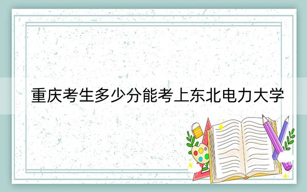 重慶考生多少分能考上東北電力大學(xué),？附近三年最低院校投檔線