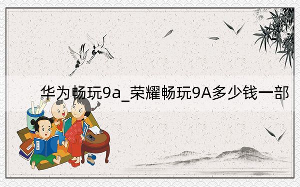 華為暢玩9a_榮耀暢玩9A多少錢(qián)一部