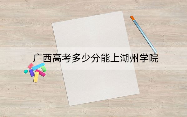 廣西高考多少分能上湖州學(xué)院,？2024年歷史類482分 物理類錄取分469分
