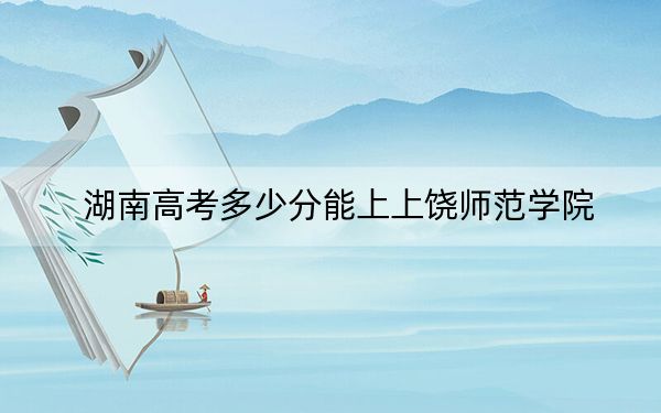 湖南高考多少分能上上饒師范學院?2024年歷史類錄取分483分 物理類454分