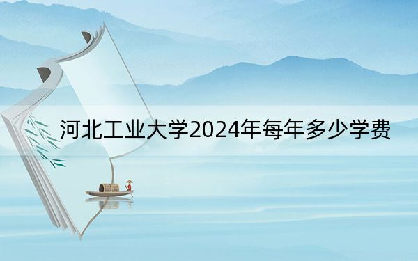 河北工業(yè)大學(xué)2024年每年多少學(xué)費(fèi),?每年最低5000元最高70000元(供四川考生參考)