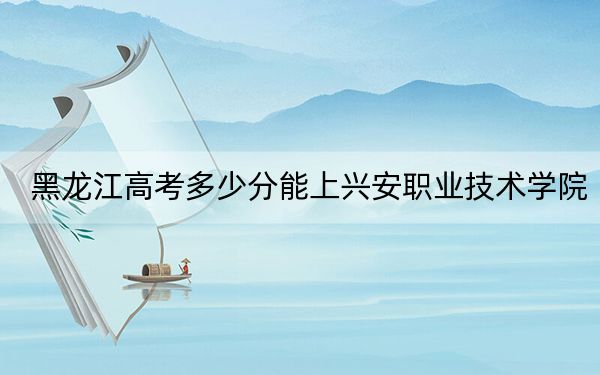黑龍江高考多少分能上興安職業(yè)技術(shù)學(xué)院,？附2022-2024年最低錄取分?jǐn)?shù)線