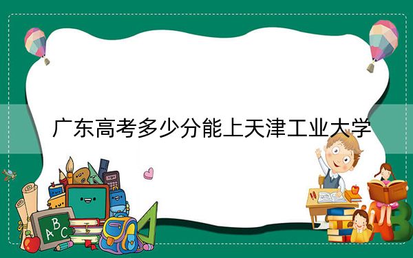 廣東高考多少分能上天津工業(yè)大學(xué),？2024年歷史類最低522分 物理類錄取分555分