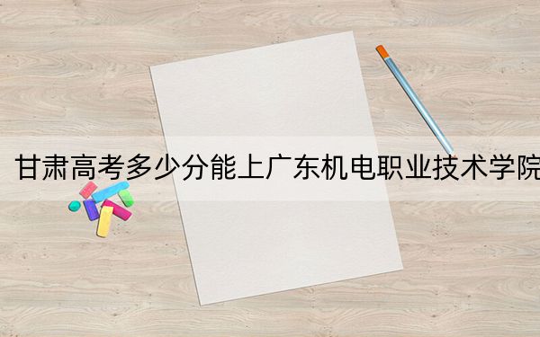 甘肅高考多少分能上廣東機電職業(yè)技術學院,？2024年歷史類錄取分224分 物理類355分