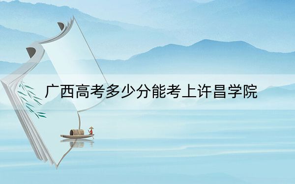 廣西高考多少分能考上許昌學院,?2024年歷史類473分 物理類錄取分468分