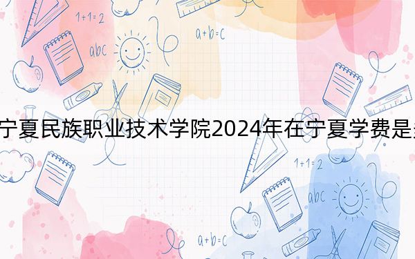 寧夏民族職業(yè)技術(shù)學院2024年在寧夏學費是多少,?寧夏考生2025年參考