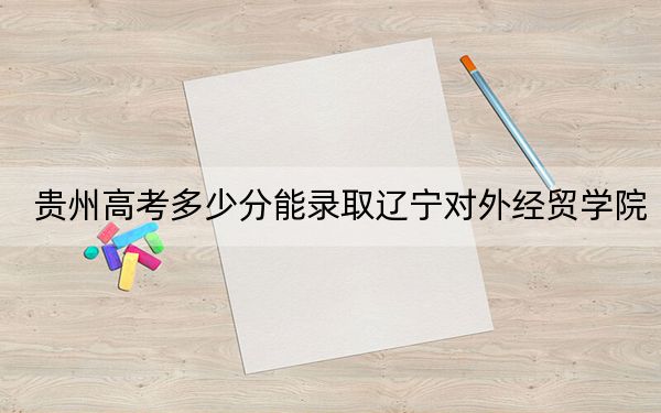 貴州高考多少分能錄取遼寧對(duì)外經(jīng)貿(mào)學(xué)院,？附2022-2024年最低錄取分?jǐn)?shù)線