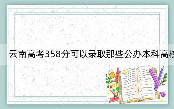 云南高考358分可以錄取那些公辦本科高校,？（供2025屆高三考生參考）