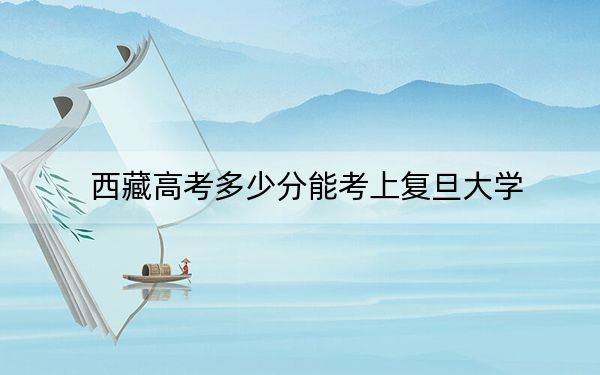 西藏高考多少分能考上復(fù)旦大學(xué)?2024年投檔線分
