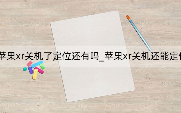 蘋果xr關(guān)機(jī)了定位還有嗎_蘋果xr關(guān)機(jī)還能定位嗎