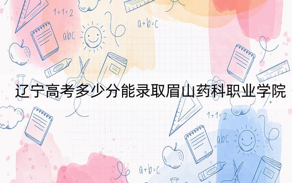 遼寧高考多少分能錄取眉山藥科職業(yè)學(xué)院?2024年歷史類投檔線312分 物理類錄取分251分