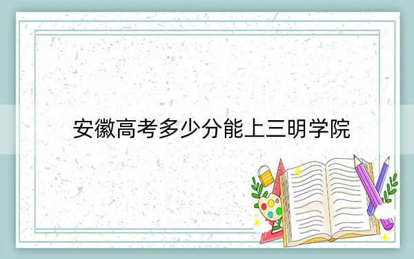 安徽高考多少分能上三明學(xué)院？2024年歷史類錄取分487分 物理類最低489分