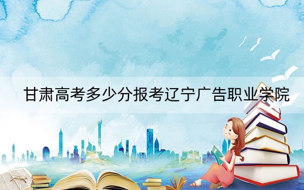 甘肅高考多少分報考遼寧廣告職業(yè)學(xué)院,？2024年歷史類160分 物理類錄取分160分