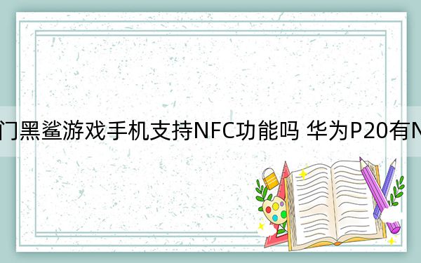 熱門黑鯊游戲手機(jī)支持NFC功能嗎 華為P20有NFC功能嗎,？