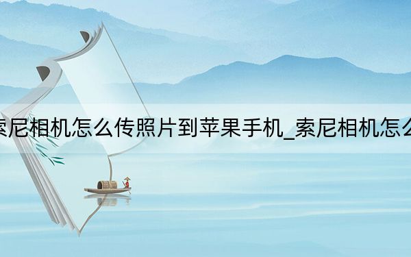 索尼相機怎么傳照片到蘋果手機_索尼相機怎么樣