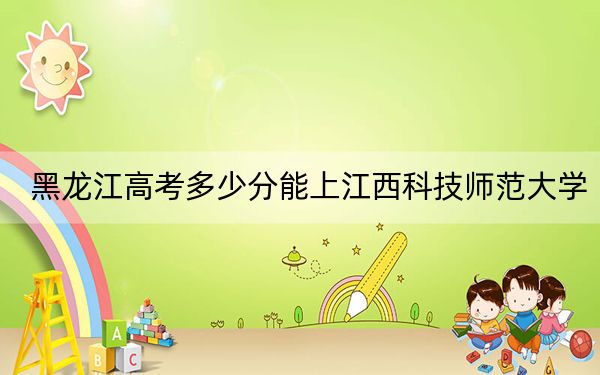 黑龍江高考多少分能上江西科技師范大學？附2022-2024年最低錄取分數(shù)線