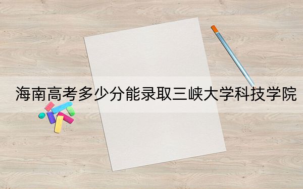 海南高考多少分能錄取三峽大學(xué)科技學(xué)院？2024年綜合最低分485分