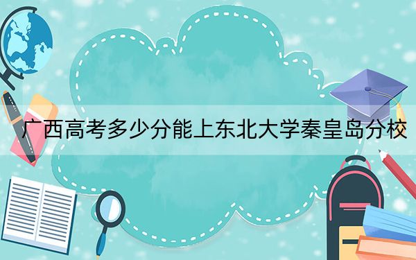廣西高考多少分能上東北大學秦皇島分校,？附2022-2024年院校最低投檔線