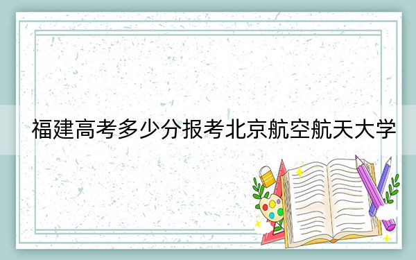 福建高考多少分報(bào)考北京航空航天大學(xué),？附2022-2024年最低錄取分?jǐn)?shù)線(xiàn)