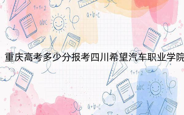 重慶高考多少分報考四川希望汽車職業(yè)學(xué)院,？2024年歷史類錄取分180分 物理類投檔線297分