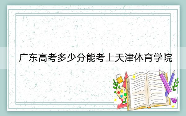 廣東高考多少分能考上天津體育學(xué)院,?2024年歷史類499分 物理類錄取分502分