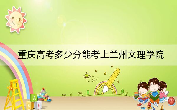 重慶高考多少分能考上蘭州文理學(xué)院,？附2022-2024年最低錄取分?jǐn)?shù)線