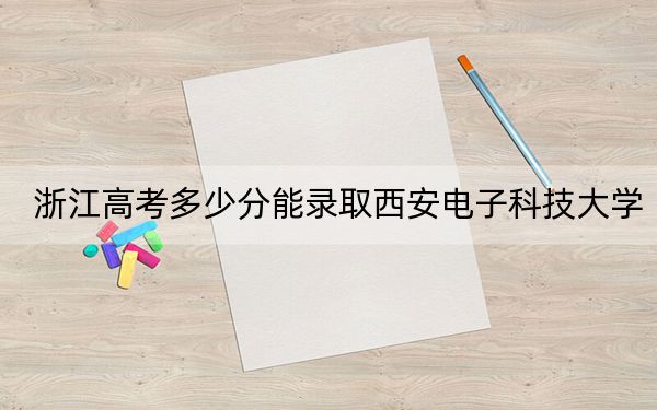 浙江高考多少分能錄取西安電子科技大學(xué)？附帶近三年最低錄取分?jǐn)?shù)線